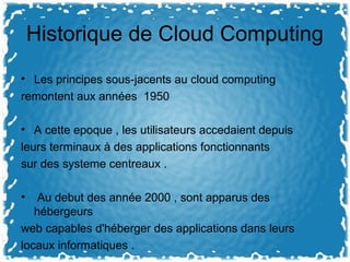 Historique de Cloud Computing
• Les principes sous-jacents au cloud computing
remontent aux années 1950
• A cette epoque , les utilisateurs accedaient depuis
leurs terminaux à des applications fonctionnants
sur des systeme centreaux .
• Au debut des année 2000 , sont apparus des
hébergeurs
web capables d'héberger des applications dans leurs
locaux informatiques .
 