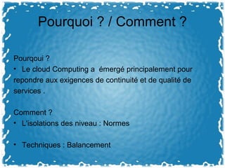Pourquoi ? / Comment ?
Pourqoui ?
• Le cloud Computing a émergé principalement pour
repondre aux exigences de continuité et de qualité de
services .
Comment ?
• L'isolations des niveau : Normes
• Techniques : Balancement
 