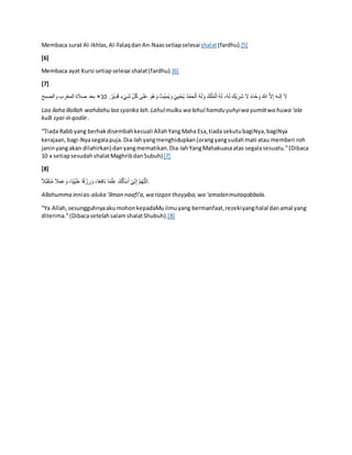 Membaca surat Al-Ikhlas,Al-FalaqdanAn-Naassetiapselesaishalat(fardhu).[5]
[6]
Membaca ayat Kursi setiapselesai shalat(fardhu).[6]
[7]
َ‫ش‬ ِِّ‫ل‬ُ‫ك‬ ‫ى‬َ‫ل‬َ‫ع‬ َ‫ُو‬‫ه‬َ‫و‬ ُ‫ْت‬‫ي‬ِ‫م‬ُ‫ي‬ َ‫و‬ ْ‫ي‬ِ‫ي‬ ْ‫ح‬ُ‫ي‬ ُ‫د‬ْ‫م‬َ‫ح‬ْ‫ال‬ ُ‫ه‬َ‫ل‬َ‫و‬ ُ‫ك‬ْ‫ل‬ُ‫م‬ْ‫ال‬ ُ‫ه‬َ‫ل‬ ،ُ‫ه‬َ‫ل‬ َ‫ْك‬‫ي‬ ِ
‫َر‬‫ش‬ َ‫ال‬ ُ‫ه‬َ‫د‬ْ‫ح‬َ‫و‬ ُ‫هللا‬ َّ‫ال‬ِ‫إ‬ َ‫ه‬‫ـ‬َ‫ل‬ِ‫إ‬ َ‫ال‬
.ُ‫ْر‬‫ي‬ِ‫د‬َ‫ق‬ ٍ‫ء‬ْ‫ي‬
10
×
‫والصبح‬ ‫المغرب‬ ‫صالة‬ ‫بطد‬
Laa ilaha illallah wahdahu laa syarika lah.Lahulmulku wa lahul hamdu yuhyiwa yumiitwa huwa ‘ala
kulli syai-in qodiir.
“Tiada Rabbyang berhakdisembahkecuali AllahYangMaha Esa,tiada sekutubagiNya,bagiNya
kerajaan,bagi-Nyasegalapuja.Dia-lahyangmenghidupkan(orangyangsudahmati atau memberi roh
janinyangakan dilahirkan) danyangmematikan.Dia-lahYangMahakuasaatas segalasesuatu.”(Dibaca
10 x setiapsesudahshalatMaghribdanSubuh)[7]
[8]
ً‫ال‬َّ‫ب‬َ‫ق‬َ‫ت‬ُ‫م‬ ً‫ال‬َ‫م‬َ‫ع‬َ‫و‬ ،‫ا‬ً‫ب‬ِِّ‫ي‬َ‫ي‬ ‫ا‬ً‫ق‬ ْ
‫ز‬ ِ
‫ر‬َ‫و‬ ،‫ا‬ً‫ط‬ِ‫ف‬‫َا‬‫ن‬ ‫ا‬ً‫م‬ْ‫ل‬ِ‫ع‬ َ‫ك‬ُ‫ل‬َ‫ْأ‬‫س‬َ‫أ‬ ْ‫ي‬ِِّ‫ن‬ِ‫إ‬ َّ‫م‬ُ‫ه‬َّ‫لل‬َ‫ا‬.
Allahumma innias-aluka ‘ilman naafi’a,wa rizqon thoyyiba,wa ‘amalanmutaqobbala.
“Ya Allah,sesungguhnyaakumohonkepadaMuilmuyang bermanfaat,rezekiyanghalal danamal yang
diterima.”(DibacasetelahsalamshalatShubuh).[8]
 