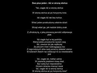 Dwa plus jeden - Iść w stronę słońca
"Iść, ciągle iść w stronę słońca
W stronę słońca aż po horyzontu kres
iść ciągle iść tak bez końca
Witać jeden przebudzony właśnie dzień
Wciąż witać go, jak nadziei dobry znak
Z ufnością tą, z jaką pierwszą jasność odśpiewuje
ptak
Iść ciągle być w tej podróży
Którą ludzie prozaicznie życiem zwą
Iść, zawsze iść jak najdłużej
Za plecami mieć nadciągającą noc
Z najprostszych słów swój poranny składać wiersz
W kolorach dwóch raz zobaczyć to co niewidzialne
jest
Iść, ciągle iść, trafiać celnie
W zawianej piaskiem trawy ślad
Być sobą być niepodzielnie
Oczami dziecka mierzyć świat
Iść, ciągle iść w stronę słońca
W stronę słońca aż po horyzontu kres"
 