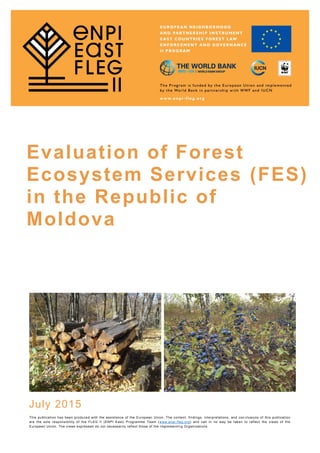 Evaluation of Forest
Ecosystem Services (FES)
in the Republic of
Moldova
July 2015
This publication has been produced with the assistance of the European Union. The content, findings, interpretations, and con clusions of this publication
are the sole responsibility of the FLEG II (ENPI East) Programme Team (www.enpi-fleg.org) and can in no way be taken to reflect the views of the
European Union. The views expressed do not necessarily reflect those of the Implementin g Organizations.
 