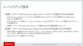 Copyright © 2017, Oracle and/or its affiliates. All rights reserved. |
4. バックアップ設定
• 保護データベースからRecovery Appliance にバックアップを転送するための設定
– どの Recovery Appliance へバックアップを転送するか（EMにターゲット登録されているRecovery
Applianceを選択する）
– どの カタログユーザを使って、Recovery Appliance 上のカタログデータベースに接続するか（VPCユー
ザを選択する）
– 保護データベースからRecovery Appliance に接続するための接続情報（ウォレット）
• 保護データベースからRecovery ApplianceにREDOログを転送するための設定
– 手動で設定する場合は LOG_ARCHIVE_DEST_n, LOG_ARCHIVE_CONFIG, REDO_TRANSPORT_USER パ
ラメータ など、通常のData GuardのREDO転送と同じ設定を行う
– EMからだとすべて自動でやってくれる
11
 