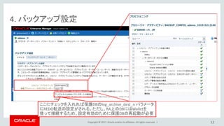 Copyright © 2017, Oracle and/or its affiliates. All rights reserved. |
4. バックアップ設定
12
ここにチェックを入れれば保護DBのlog_archive_dest_n パラメータ
にREDO転送の設定がされる。ただし、RA上のDBにはWalletを
使って接続するため、設定有効のために保護DBの再起動が必要
 