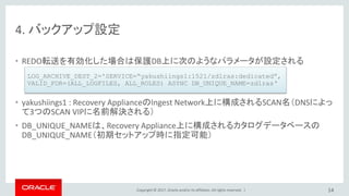 Copyright © 2017, Oracle and/or its affiliates. All rights reserved. |
4. バックアップ設定
• REDO転送を有効化した場合は保護DB上に次のようなパラメータが設定される
• yakushiings1 : Recovery ApplianceのIngest Network上に構成されるSCAN名（DNSによっ
て3つのSCAN VIPに名前解決される）
• DB_UNIQUE_NAMEは、Recovery Appliance上に構成されるカタログデータベースの
DB_UNIQUE_NAME（初期セットアップ時に指定可能）
14
LOG_ARCHIVE_DEST_2='SERVICE=“yakushiings1:1521/zdlras:dedicated”,
VALID_FOR=(ALL_LOGFILES, ALL_ROLES) ASYNC DB_UNIQUE_NAME=zdlras‘
 