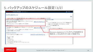 Copyright © 2017, Oracle and/or its affiliates. All rights reserved. |
5. バックアップのスケジュール設定（1/2）
16
Recovery Appliance にバックアップを取得する
場合は、こちらのガイドに従って設定する
 