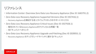 Copyright © 2017, Oracle and/or its affiliates. All rights reserved. |
リファレンス
• Information Center: Overview Zero Data Loss Recovery Appliance (Doc ID 1683791.2)
• Zero Data Loss Recovery Appliance Supported Versions (Doc ID 1927416.1)
– Recovery Applianceを構成する各ソフトウェアスタックのサポートマトリクス
• Zero Data Loss Recovery Appliance Critical Issues (Doc ID 1927928.1)
– 報告されているRecovery Applianceのクリティカルな問題一覧
– 各ドキュメントへのリンク
• Zero Data Loss Recovery Appliance Upgrade and Patching (Doc ID 2028931.1)
– Recovery Appliance のアップグレードやパッチに関するドキュメント
21
 
