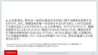 Copyright © 2017, Oracle and/or its affiliates. All rights reserved. |
以上の事項は、弊社の一般的な製品の方向性に関する概要を説明する
ものです。また、情報提供を唯一の目的とするものであり、いかなる契約
にも組み込むことはできません。以上の事項は、マテリアルやコード、機能
を提供することをコミットメント（確約）するものではないため、購買決定を
行う際の判断材料になさらないで下さい。オラクル製品に関して記載され
ている機能の開発、リリースおよび時期については、弊社の裁量により決
定されます。
23
OracleとJavaは、Oracle Corporation 及びその子会社、関連会社の米国及びその他の国における登録商標です。
文中の社名、商品名等は各社の商標または登録商標である場合があります。
 