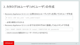 Copyright © 2017, Oracle and/or its affiliates. All rights reserved. |
2. カタログDBユーザ（VPCユーザ）の作成
• Recovery Appliance 12.2.1.1.1 以降はRACLIユーティリティを用いてVPCユーザ作成
– 必要な権限も付与される
• Recovery Appliance 12.1.1.1.8 まではカタログDBに接続してSQLコマンドで作成
– CREATE SESSION 権限を持つユーザーアカウントを作成する
7
# racli add vpc_user –user_name=ravpc1
SQL> GRANT CREATE SESSION TO ravpc1 IDENTIFIED BY password;
 