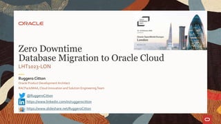 LHT1023-LON
Zero Downtime
Database Migration to Oracle Cloud
Oracle Product DevelopmentArchitect
RACPack/MAA, Cloud Innovation and Solution EngineeringTeam
Ruggero Citton
@RuggeroCitton
https://www.linkedin.com/in/ruggerocitton
https://www.slideshare.net/RuggeroCitton
 