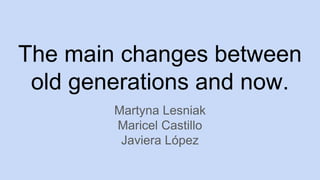 The main changes between
old generations and now.
Martyna Lesniak
Maricel Castillo
Javiera López
 