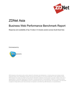 ZDNet Asia
Business Web Performance Benchmark Report
Response and availability of top 10 sites in 5 industry sectors across South-East Asia




Commissioned by:




CBS Interactive is the premier online content network for information and entertainment. All other product and company names
mentioned herein are for identification purposes only and are the property of, and may be trademarks of, their respective owners.
CBS Interactive has made every effort to ensure that the information contained in this document is accurate; however, there are no
representations or warranties regarding this information, including warranties of merchantability or fitness for a particular purpose.
CBS Interactive assumes no responsibility for errors or omissions that may occur in this document. The information in this document
is subject to change without prior notice and does not represent a commitment by CBS Interactive or its representatives.
 