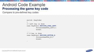switch (keyCode)
{
// Left key is down
case KeyEvent.KEYCODE_DPAD_LEFT:
ProcessGamePad_Left();
break;
...
// X key is down
case KeyEvent.KEYCODE_BUTTON_X:
ProcessGamePad_X();
break;
…
 
