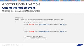 @Override
public boolean dispatchGenericMotionEvent(MotionEvent ev)
{
// Get the motion value
float xValue = ev.getAxisValue(MotionEvent.AXIS_X);
...
float yValue = ev.getAxisValue(MotionEvent.AXIS_Y);
// Process motion event
if (x > X_MOTION_THRESHOLD)
{
 