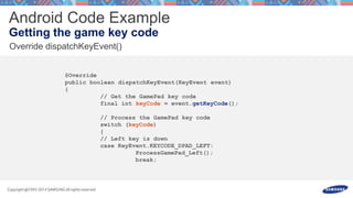 @Override
public boolean dispatchKeyEvent(KeyEvent event)
{
// Get the GamePad key code
final int keyCode = event.getKeyCode();
// Process the GamePad key code
switch (keyCode)
{
// Left key is down
case KeyEvent.KEYCODE_DPAD_LEFT:
ProcessGamePad_Left();
break;
 