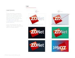 To ensure brand consistency,
ZDNet color variations should
only come in its original colors,
with only 2 dark colors as its
background. This ensures that
the logo stands out, but
unobstrusive, while keeping the
brand essence.
Logo should always be clear,
legible, and with no obstructions
and/or complex effects.
Logo Variations
ZDNet design and style guide
Logo
Do Don’t
 