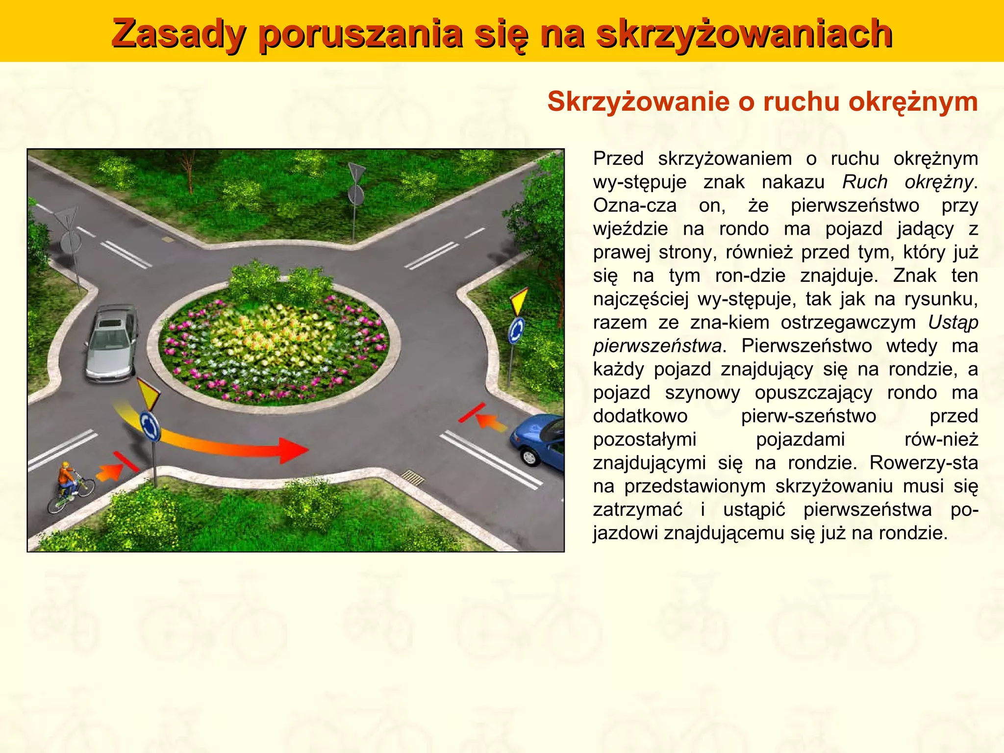 Skrzyżowanie o ruchu okrężnym Przed skrzyżowaniem o ruchu okrężnym wy-stępuje znak nakazu  Ruch okrężny . Ozna-cza on, że pierwszeństwo przy wjeździe na rondo ma pojazd jadący z prawej strony, również przed tym, który już się na tym ron-dzie znajduje. Znak ten najczęściej wy-stępuje, tak jak na rysunku, razem ze zna-kiem ostrzegawczym  Ustąp pierwszeństwa . Pierwszeństwo wtedy ma każdy pojazd znajdujący się na rondzie, a pojazd szynowy opuszczający rondo ma dodatkowo pierw-szeństwo przed pozostałymi pojazdami rów-nież znajdującymi się na rondzie. Rowerzy-sta na przedstawionym skrzyżowaniu musi się zatrzymać i ustąpić pierwszeństwa po-jazdowi znajdującemu się już na rondzie. Zasady poruszania się na skrzyżowaniach 