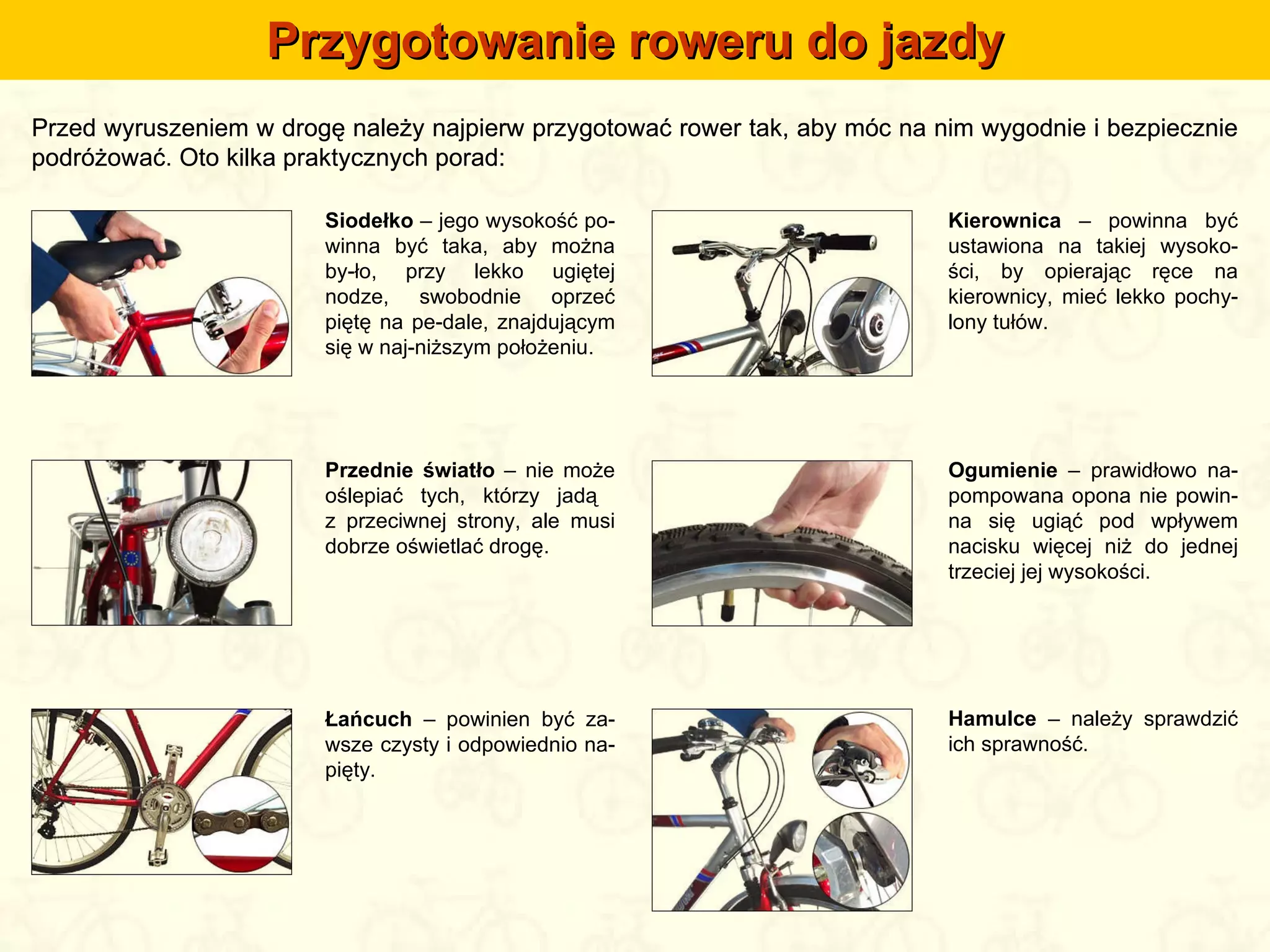 Przygotowanie roweru do jazdy Przed wyruszeniem w drogę należy najpierw przygotować rower tak, aby móc na nim wygodnie i bezpiecznie podróżować. Oto kilka praktycznych porad: Siodełko  – jego wysokość po-winna być taka, aby można by-ło, przy lekko ugiętej nodze, swobodnie oprzeć piętę na pe-dale, znajdującym się w naj-niższym położeniu. Kierownica  – powinna być ustawiona na takiej wysoko-ści, by opierając ręce na kierownicy, mieć lekko pochy-lony tułów. Przednie światło  – nie może oślepiać tych, którzy jadą  z przeciwnej strony, ale musi dobrze oświetlać drogę. Ogumienie  – prawidłowo na-pompowana opona nie powin-na się ugiąć pod wpływem nacisku więcej niż do jednej trzeciej jej wysokości. Łańcuch  – powinien być za-wsze czysty i odpowiednio na-pięty. Hamulce  – należy sprawdzić ich sprawność. Przed wyruszeniem w drogę należy najpierw przygotować rower tak, aby móc na nim wygodnie i bezpiecznie podróżować. Oto kilka praktycznych porad: 