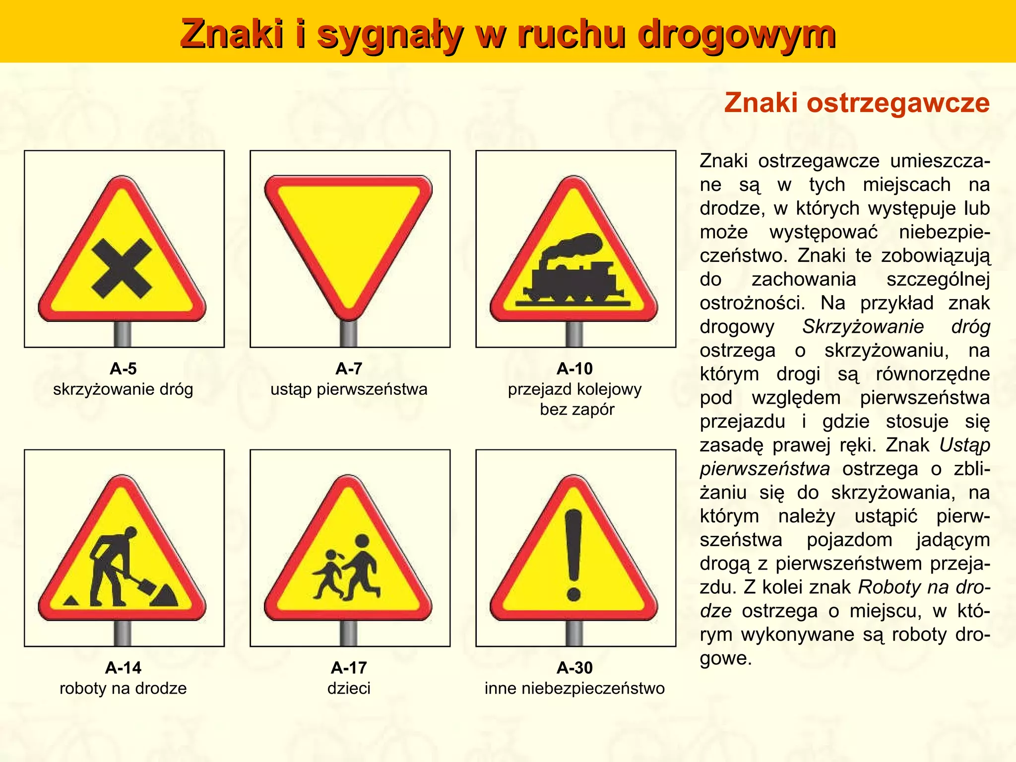 Znaki ostrzegawcze Znaki i sygnały w ruchu drogowym Znaki ostrzegawcze umieszcza-ne są w tych miejscach na drodze, w których występuje lub może występować niebezpie-czeństwo. Znaki te zobowiązują do zachowania szczególnej ostrożności. Na przykład znak drogowy  Skrzyżowanie dróg  ostrzega o skrzyżowaniu, na którym drogi są równorzędne pod względem pierwszeństwa przejazdu i gdzie stosuje się zasadę prawej ręki. Znak  Ustąp pierwszeństwa  ostrzega o zbli-żaniu się do skrzyżowania, na którym należy ustąpić pierw-szeństwa pojazdom jadącym drogą z pierwszeństwem przeja-zdu. Z kolei znak  Roboty na dro-dze  ostrzega o miejscu, w któ-rym wykonywane są roboty dro-gowe. A-5 skrzyżowanie dróg A-7 ustąp pierwszeństwa A-10 przejazd kolejowy  bez zapór A-14 roboty na drodze A-17 dzieci A-30 inne niebezpieczeństwo 