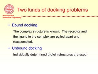 Bioinformatics
Biomedical Engineering
Two kinds of docking problems
• Bound docking
The complex structure is known. The receptor and
the ligand in the complex are pulled apart and
reassembled.
• Unbound docking
Individually determined protein structures are used.
 