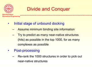 Bioinformatics
Biomedical Engineering
Divide and Conquer
• Initial stage of unbound docking
– Assume minimum binding site information
– Try to predict as many near-native structures
(hits) as possible in the top 1000, for as many
complexes as possible
• Post-processing
– Re-rank the 1000 structures in order to pick out
near-native structures
 