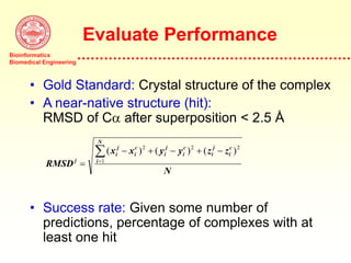 Bioinformatics
Biomedical Engineering
Evaluate Performance
• Gold Standard: Crystal structure of the complex
• A near-native structure (hit):
RMSD of Ca after superposition < 2.5 Å
• Success rate: Given some number of
predictions, percentage of complexes with at
least one hit
RMSD
x x y y z z
N
j
i
j
i
c
i
j
i
c
i
j
i
c
i
N

    

( ) ( ) ( )
2 2 2
1
 