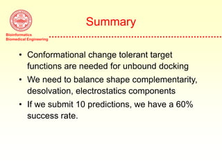 Bioinformatics
Biomedical Engineering
Summary
• Conformational change tolerant target
functions are needed for unbound docking
• We need to balance shape complementarity,
desolvation, electrostatics components
• If we submit 10 predictions, we have a 60%
success rate.
 