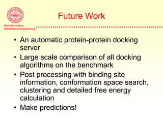 Bioinformatics
Biomedical Engineering
Future Work
• An automatic protein-protein docking
server
• Large scale comparison of all docking
algorithms on the benchmark
• Post processing with binding site
information, conformation space search,
clustering and detailed free energy
calculation
• Make predictions!
 