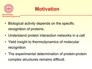 Bioinformatics
Biomedical Engineering
Motivation
• Biological activity depends on the specific
recognition of proteins.
• Understand protein interaction networks in a cell
• Yield insight to thermodynamics of molecular
recognition
• The experimental determination of protein-protein
complex structures remains difficult.
 