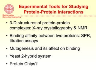 Bioinformatics
Biomedical Engineering
Experimental Tools for Studying
Protein-Protein Interactions
• 3-D structures of protein-protein
complexes: X-ray crystallography & NMR
• Binding affinity between two proteins: SPR,
titration assays
• Mutagenesis and its affect on binding
• Yeast 2-hybrid system
• Protein Chips?
 
