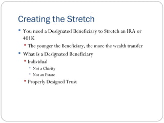 Creating the Stretch You need a Designated Beneficiary to Stretch an IRA or 401K The younger the Beneficiary, the more the wealth transfer What is a Designated Beneficiary Individual Not a Charity Not an Estate Properly Designed Trust 