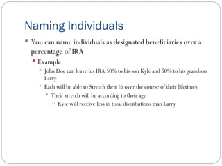 Naming Individuals You can name individuals as designated beneficiaries over a percentage of IRA Example John Doe can leave his IRA 50% to his son Kyle and 50% to his grandson Larry Each will be able to Stretch their ½ over the course of their lifetimes Their stretch will be according to their age Kyle will receive less in total distributions than Larry 