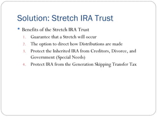 Solution: Stretch IRA Trust Benefits of the Stretch IRA Trust Guarantee that a Stretch will occur The option to direct how Distributions are made Protect the Inherited IRA from Creditors, Divorce, and Government (Special Needs) Protect IRA from the Generation Skipping Transfer Tax 