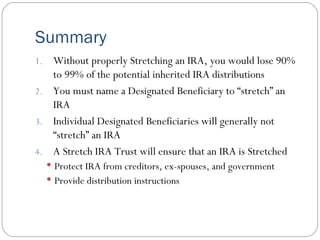 Summary Without properly Stretching an IRA, you would lose 90% to 99% of the potential inherited IRA distributions You must name a Designated Beneficiary to “stretch” an IRA Individual Designated Beneficiaries will generally not “stretch” an IRA A Stretch IRA Trust will ensure that an IRA is Stretched Protect IRA from creditors, ex-spouses, and government Provide distribution instructions 