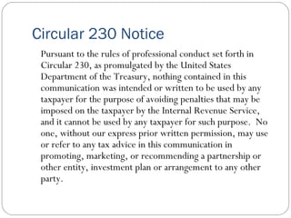 Circular 230 Notice Pursuant to the rules of professional conduct set forth in Circular 230, as promulgated by the United States Department of the Treasury, nothing contained in this communication was intended or written to be used by any taxpayer for the purpose of avoiding penalties that may be imposed on the taxpayer by the Internal Revenue Service, and it cannot be used by any taxpayer for such purpose.  No one, without our express prior written permission, may use or refer to any tax advice in this communication in promoting, marketing, or recommending a partnership or other entity, investment plan or arrangement to any other party. 