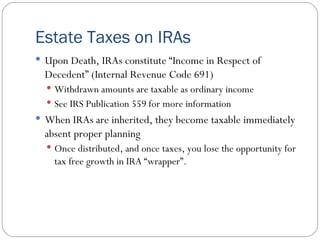 Estate Taxes on IRAs Upon Death, IRAs constitute “Income in Respect of Decedent” (Internal Revenue Code 691) Withdrawn amounts are taxable as ordinary income See IRS Publication 559 for more information When IRAs are inherited, they become taxable immediately absent proper planning Once distributed, and once taxes, you lose the opportunity for tax free growth in IRA “wrapper”. 