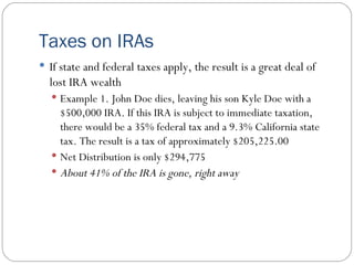 Taxes on IRAs If state and federal taxes apply, the result is a great deal of lost IRA wealth Example 1. John Doe dies, leaving his son Kyle Doe with a $500,000 IRA. If this IRA is subject to immediate taxation, there would be a 35% federal tax and a 9.3% California state tax. The result is a tax of approximately $205,225.00 Net Distribution is only $294,775 About 41% of the IRA is gone, right away 