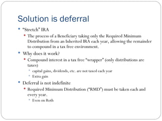 Solution is deferral “ Stretch” IRA The process of a Beneficiary taking only the Required Minimum Distribution from an Inherited IRA each year, allowing the remainder to compound in a tax free environment. Why does it work? Compound interest in a tax free “wrapper” (only distributions are taxes) capital gains, dividends, etc. are not taxed each year Extra gain Deferral is not indefinite Required Minimum Distribution (“RMD”) must be taken each and every year. Even on Roth 