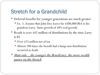 Stretch for a Grandchild Deferral benefits for younger generations are much greater Ex. 3. Assume that John Doe leaves his $500,000 IRA to his grandson Larry. Same growth of 10% real growth. Result is over $42 million of distributions by the time Larry is 85 Over $25 million net of tax Almost 100 times the benefit had a lump sum distribution occurred at death Main rule…the younger the Beneficiary, the more wealth passes via the Stretch 