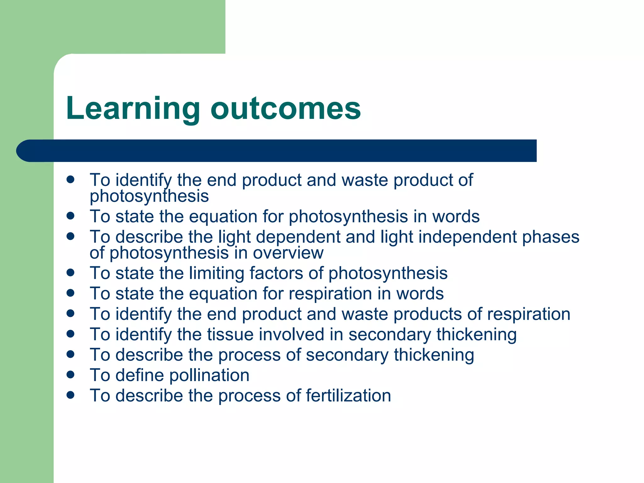 Learning outcomes To identify the end product and waste product of photosynthesis To state the equation for photosynthesis in words To describe the light dependent and light independent phases of photosynthesis in overview To state the limiting factors of photosynthesis To state the equation for respiration in words To identify the end product and waste products of respiration To identify the tissue involved in secondary thickening To describe the process of secondary thickening To define pollination To describe the process of fertilization 