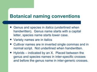 Botanical naming conventions Genus and species in  italics  (underlined when handwritten).  Genus name starts with a capital letter, species name starts lower case. Variety names are in italics Cultivar names are in inverted single commas and in normal script.  Not underlined when handwritten. Hybrids – indicated by an X.  Placed between the genus and species names in inter-specific crosses and before the genus name in inter-generic crosses. 
