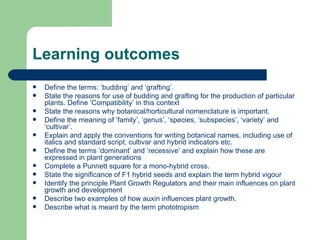 Learning outcomes Define the terms: ‘budding’ and ‘grafting’. State the reasons for use of budding and grafting for the production of particular plants. Define ‘Compatibility’ in this context State the reasons why botanical/horticultural nomenclature is important. Define the meaning of ‘family’, ‘genus’, ‘species, ‘subspecies’, ‘variety’ and ‘cultivar’. Explain and apply the conventions for writing botanical names, including use of italics and standard script, cultivar and hybrid indicators etc. Define the terms ‘dominant’ and ‘recessive’ and explain how these are expressed in plant generations Complete a Punnett square for a mono-hybrid cross. State the significance of F1 hybrid seeds and explain the term hybrid vigour Identify the principle Plant Growth Regulators and their main influences on plant growth and development Describe two examples of how auxin influences plant growth. Describe what is meant by the term phototropism  