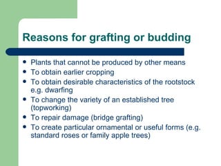 Reasons for grafting or budding Plants that cannot be produced by other means To obtain earlier cropping To obtain desirable characteristics of the rootstock e.g. dwarfing To change the variety of an established tree (topworking) To repair damage (bridge grafting) To create particular ornamental or useful forms (e.g. standard roses or family apple trees) 