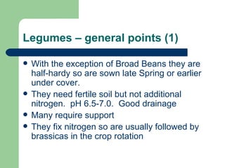 Legumes – general points (1) With the exception of Broad Beans they are half-hardy so are sown late Spring or earlier under cover. They need fertile soil but not additional nitrogen.  pH 6.5-7.0.  Good drainage Many require support They fix nitrogen so are usually followed by brassicas in the crop rotation 