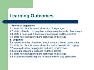 Learning Outcomes .  Perennial vegetables 1.1  state the place in seasonal rotation of asparagus 1.2  state cultivation, propagation and care requirements of asparagus 1.3  state 2 pests and 2 diseases of asparagus and their control 1.4  state harvesting period and technique and storage 2.  Legumes For named varieties of each of peas, french and broad beans state: 2.1  state the place in seasonal rotation and successional cropping 2.2 state cultivation, propagation and care requirements 2.3 state 2 pests and 2 diseases and their control 2.4  state harvesting period and technique and storage 2.5  explain nitrogen fixing and its importance in crop production 
