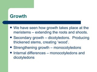 Growth We have seen how growth takes place at the meristems – extending the roots and shoots. Secondary growth – dicotyledons.  Producing thickened stems, creating ‘wood’. Strengthening growth – monocotyledons Internal differences – monocotyledons and dicotyledons 