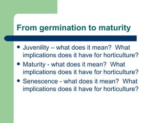 From germination to maturity Juvenility – what does it mean?  What implications does it have for horticulture? Maturity - what does it mean?  What implications does it have for horticulture? Senescence - what does it mean?  What implications does it have for horticulture? 