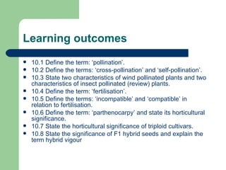 Learning outcomes 10.1 Define the term: ‘pollination’. 10.2 Define the terms: ‘cross-pollination’ and ‘self-pollination’. 10.3 State two characteristics of wind pollinated plants and two characteristics of insect pollinated (review) plants. 10.4 Define the term: ‘fertilisation’. 10.5 Define the terms: ‘incompatible’ and ‘compatible’ in relation to fertilisation. 10.6 Define the term: ‘parthenocarpy’ and state its horticultural significance. 10.7 State the horticultural significance of triploid cultivars. 10.8 State the significance of F1 hybrid seeds and explain the term hybrid vigour 