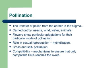 Pollination  The transfer of pollen from the anther to the stigma.. Carried out by insects, wind, water, animals Flowers show particular adaptations for their particular mode of pollination. Role in sexual reproduction – hybridization. Cross and self- pollination.  Compatibility – mechanisms to ensure that only compatible DNA reaches the ovule. 