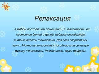 Релаксация
в любом подходящем помещении, в зависимости от
состояния детей и целей, педагог определяет
интенсивность технологии. Для всех возрастных
групп. Можно использовать спокойную классическую
музыку (Чайковский, Рахманинов), звуки природы.
 