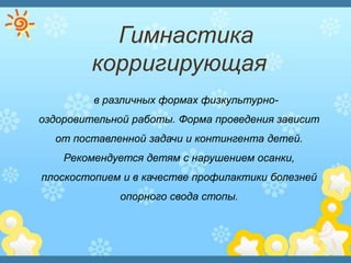 Гимнастика
корригирующая
в различных формах физкультурно-
оздоровительной работы. Форма проведения зависит
от поставленной задачи и контингента детей.
Рекомендуется детям с нарушением осанки,
плоскостопием и в качестве профилактики болезней
опорного свода стопы.
 